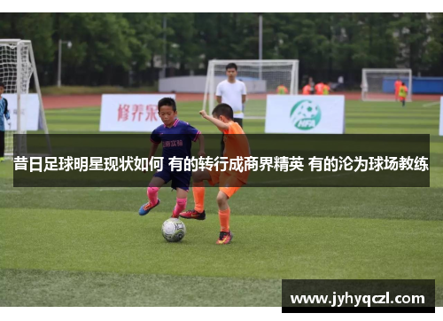 昔日足球明星现状如何 有的转行成商界精英 有的沦为球场教练
