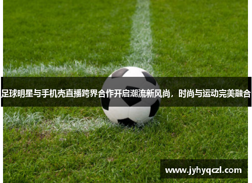 足球明星与手机壳直播跨界合作开启潮流新风尚，时尚与运动完美融合
