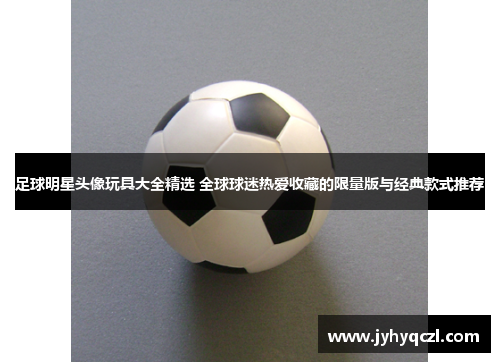 足球明星头像玩具大全精选 全球球迷热爱收藏的限量版与经典款式推荐