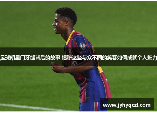 足球明星门牙缝背后的故事 揭秘这些与众不同的笑容如何成就个人魅力