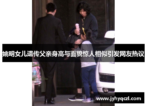 姚明女儿遗传父亲身高与面貌惊人相似引发网友热议