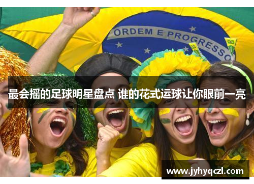 最会摇的足球明星盘点 谁的花式运球让你眼前一亮