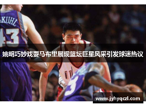 姚明巧妙戏耍马布里展现篮坛巨星风采引发球迷热议