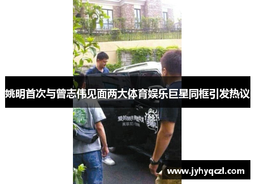 姚明首次与曾志伟见面两大体育娱乐巨星同框引发热议
