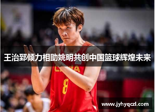 王治郅倾力相助姚明共创中国篮球辉煌未来